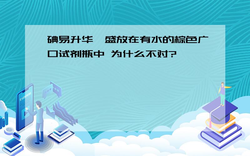 碘易升华,盛放在有水的棕色广口试剂瓶中 为什么不对?