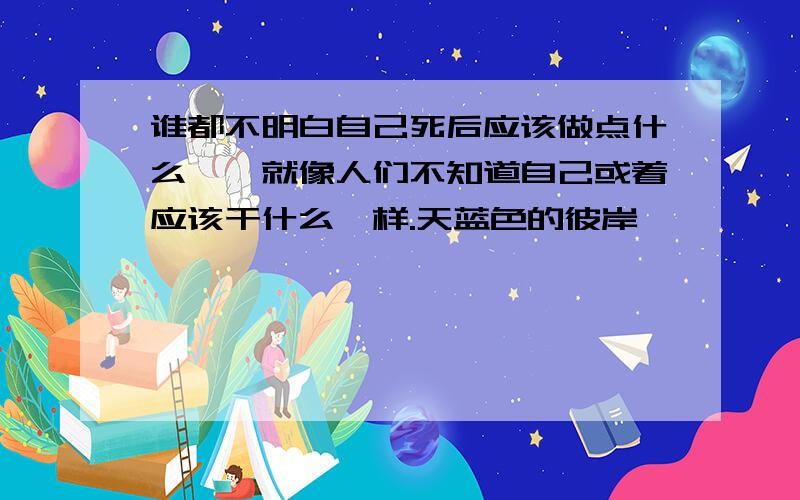 谁都不明白自己死后应该做点什么——就像人们不知道自己或着应该干什么一样.天蓝色的彼岸