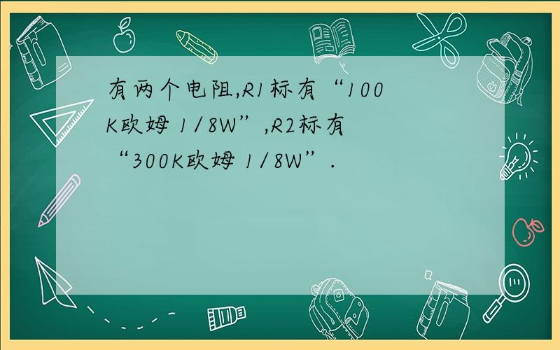 有两个电阻,R1标有“100K欧姆 1/8W”,R2标有“300K欧姆 1/8W”.