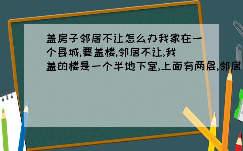 盖房子邻居不让怎么办我家在一个县城,要盖楼,邻居不让,我盖的楼是一个半地下室,上面有两层,邻居也有一个地下室,应该不影响