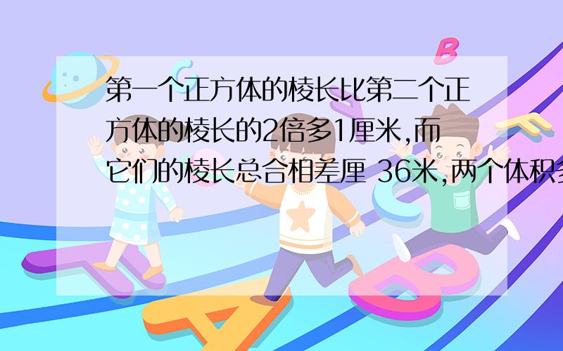 第一个正方体的棱长比第二个正方体的棱长的2倍多1厘米,而它们的棱长总合相差厘 36米,两个体积多