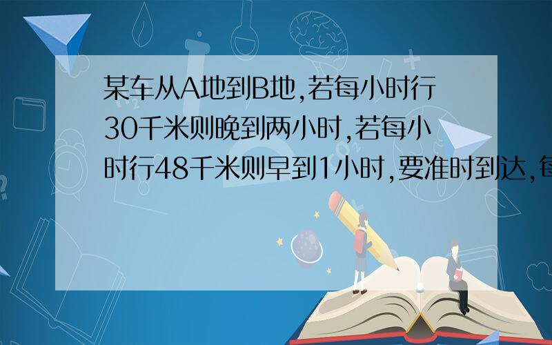 某车从A地到B地,若每小时行30千米则晚到两小时,若每小时行48千米则早到1小时,要准时到达,每小时行多少千