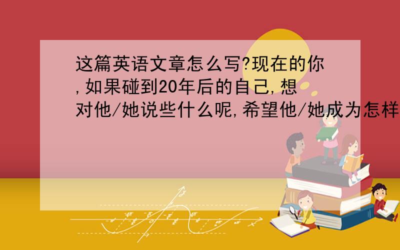 这篇英语文章怎么写?现在的你,如果碰到20年后的自己,想对他/她说些什么呢,希望他/她成为怎样的人了呢?写下你对未来自己