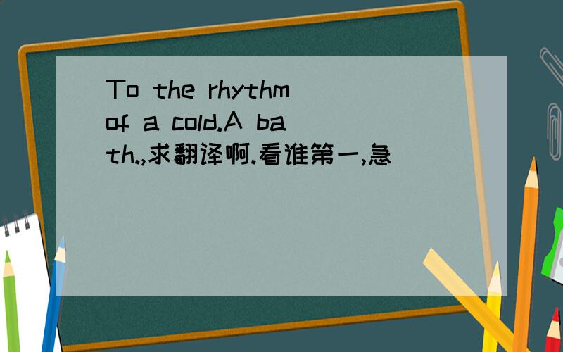 To the rhythm of a cold.A bath.,求翻译啊.看谁第一,急