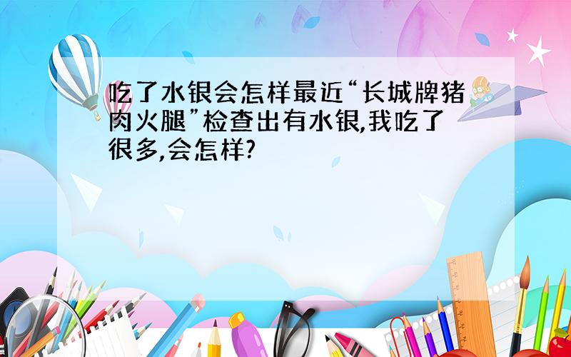 吃了水银会怎样最近“长城牌猪肉火腿”检查出有水银,我吃了很多,会怎样?