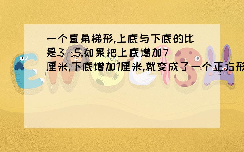 一个直角梯形,上底与下底的比是3 :5,如果把上底增加7厘米,下底增加1厘米,就变成了一个正方形,求梯形的面积