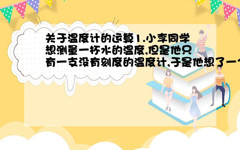 关于温度计的运算1.小李同学想测量一杯水的温度,但是他只有一支没有刻度的温度计,于是他想了一个办法：他先把温度计的玻璃泡