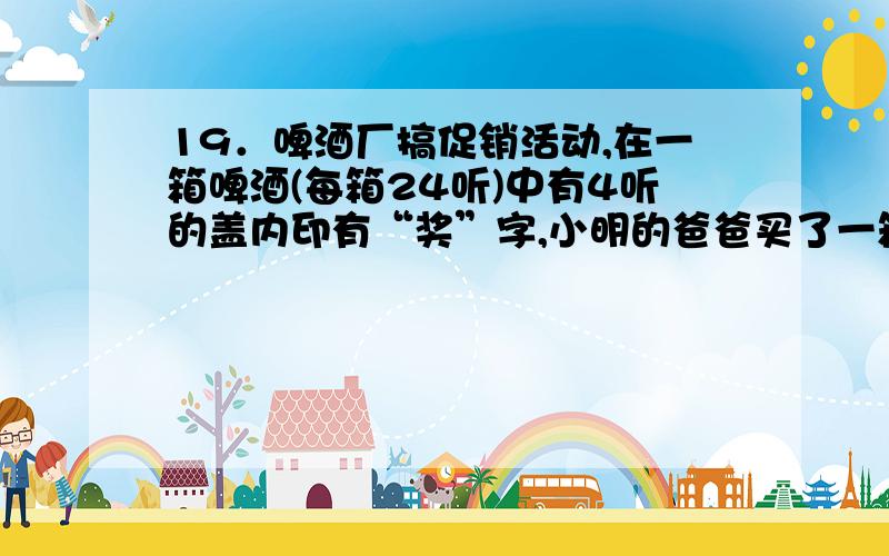 19．啤酒厂搞促销活动,在一箱啤酒(每箱24听)中有4听的盖内印有“奖”字,小明的爸爸买了一箱这种品牌的啤