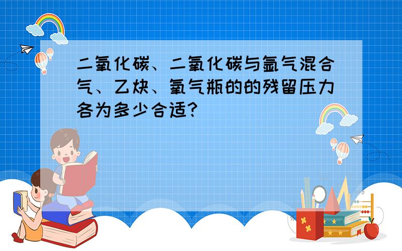 二氧化碳、二氧化碳与氩气混合气、乙炔、氧气瓶的的残留压力各为多少合适?