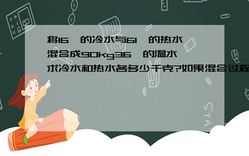 将16℃的冷水与61℃的热水混合成90kg36℃的温水,求冷水和热水各多少千克?如果混合过程中有20％的热量散失掉了,那