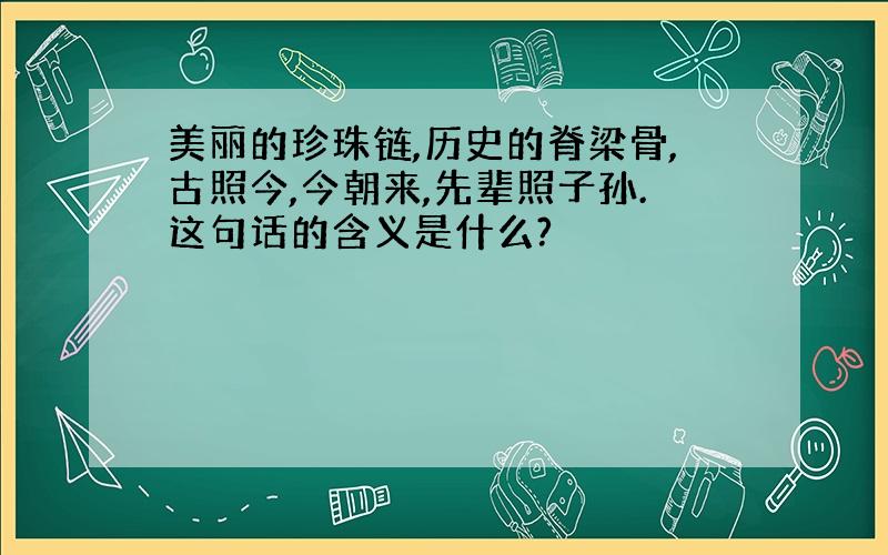 美丽的珍珠链,历史的脊梁骨,古照今,今朝来,先辈照子孙.这句话的含义是什么?