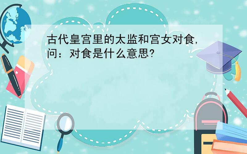 古代皇宫里的太监和宫女对食,问：对食是什么意思?