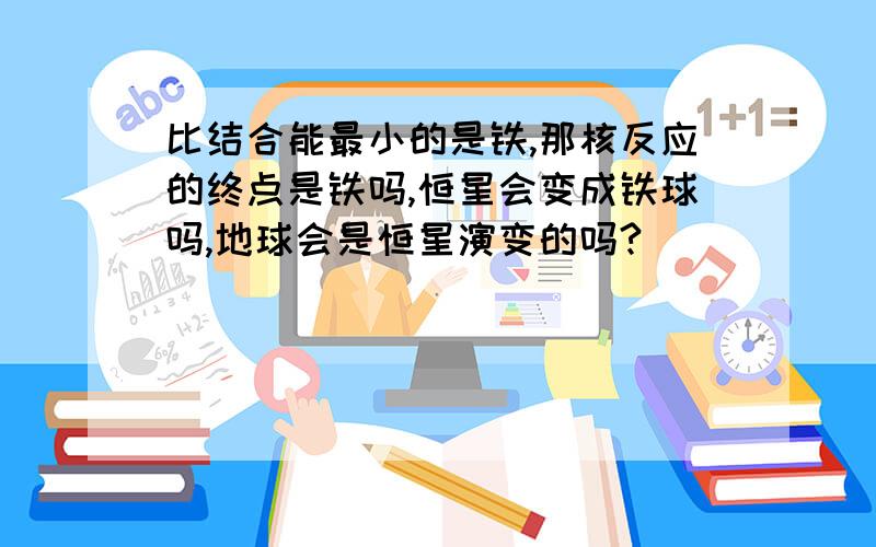 比结合能最小的是铁,那核反应的终点是铁吗,恒星会变成铁球吗,地球会是恒星演变的吗?