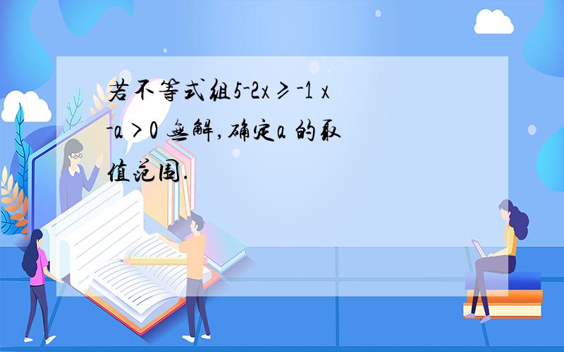 若不等式组5-2x≥-1 x-a>0 无解,确定a 的取值范围.