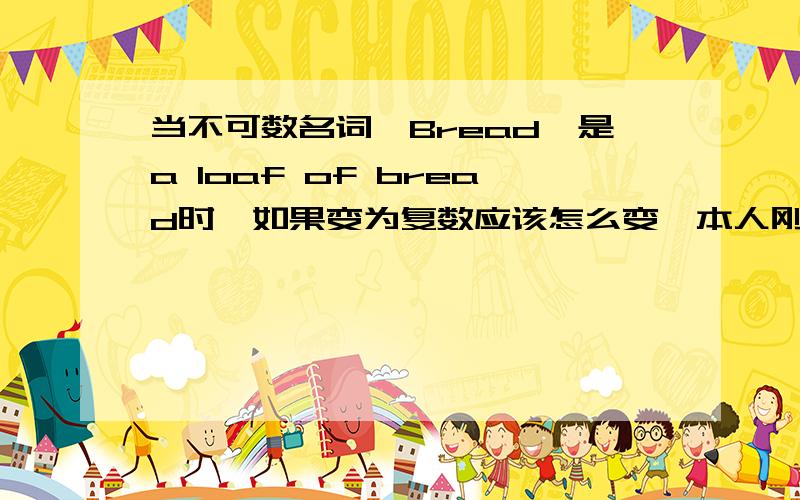 当不可数名词,Bread,是a loaf of bread时,如果变为复数应该怎么变,本人刚学英语,不太懂,请求指教.