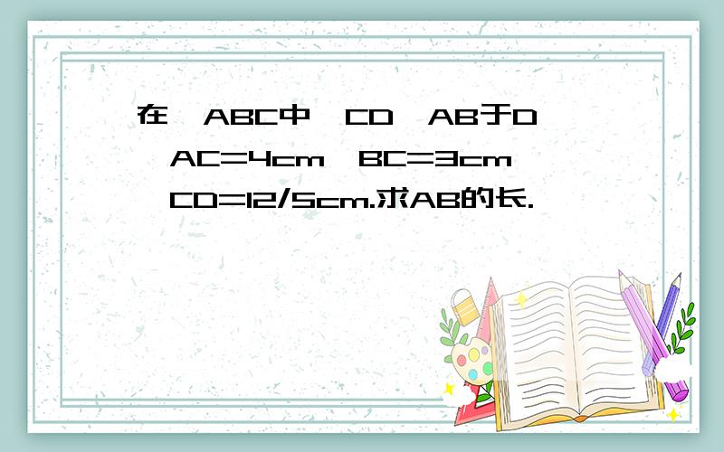 在△ABC中,CD⊥AB于D,AC=4cm,BC=3cm,CD=12/5cm.求AB的长.