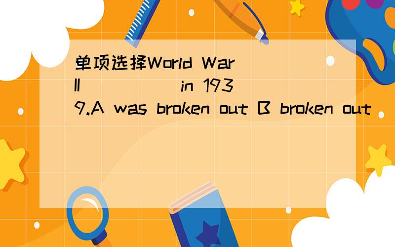 单项选择World War II _____in 1939.A was broken out B broken out