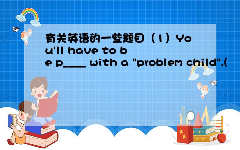 有关英语的一些题目（1）You'll have to be p____ with a 