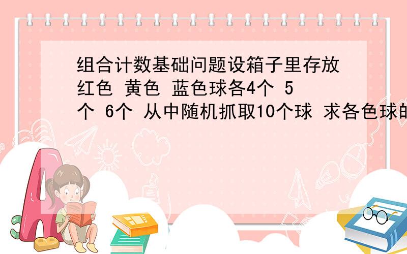 组合计数基础问题设箱子里存放红色 黄色 蓝色球各4个 5个 6个 从中随机抓取10个球 求各色球的个数搭配情况