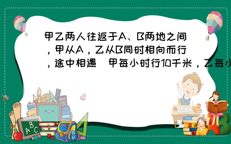 甲乙两人往返于A、B两地之间，甲从A，乙从B同时相向而行，途中相遇．甲每小时行10千米，乙每小时行8千米，各自到达对方出