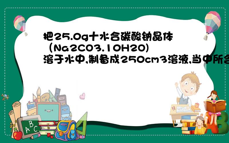 把25.0g十水合碳酸钠晶体（Na2CO3.10H2O)溶于水中,制备成250cm3溶液,当中所含的成分离子的摩尔浓度是