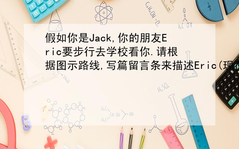 假如你是Jack,你的朋友Eric要步行去学校看你.请根据图示路线,写篇留言条来描述Eric(现在站在箭头处)如何