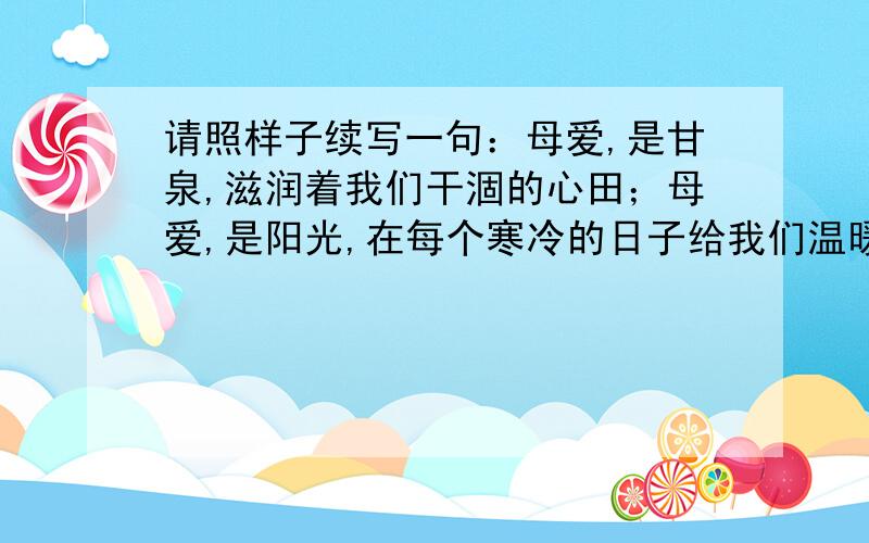 请照样子续写一句：母爱,是甘泉,滋润着我们干涸的心田；母爱,是阳光,在每个寒冷的日子给我们温暖；..