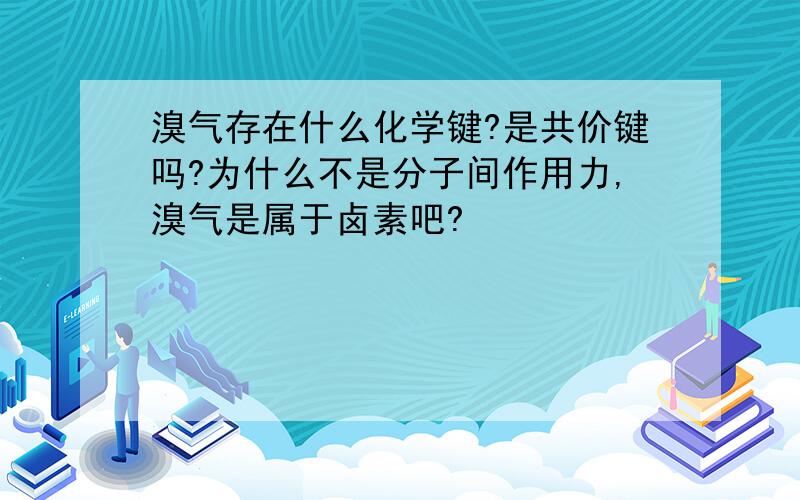 溴气存在什么化学键?是共价键吗?为什么不是分子间作用力,溴气是属于卤素吧?