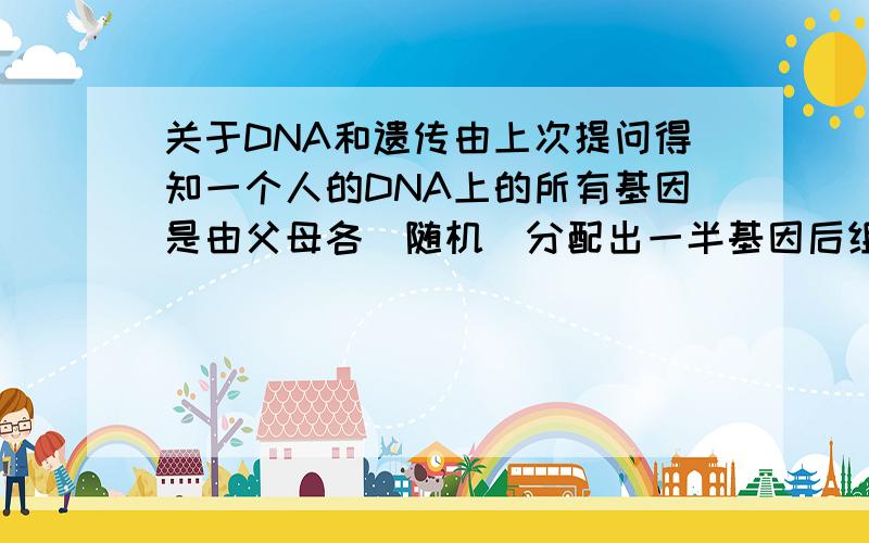 关于DNA和遗传由上次提问得知一个人的DNA上的所有基因是由父母各[随机]分配出一半基因后组成的,那么是不是说假如有一个