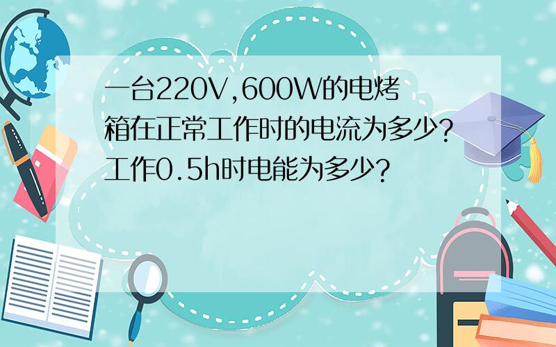 一台220V,600W的电烤箱在正常工作时的电流为多少?工作0.5h时电能为多少?