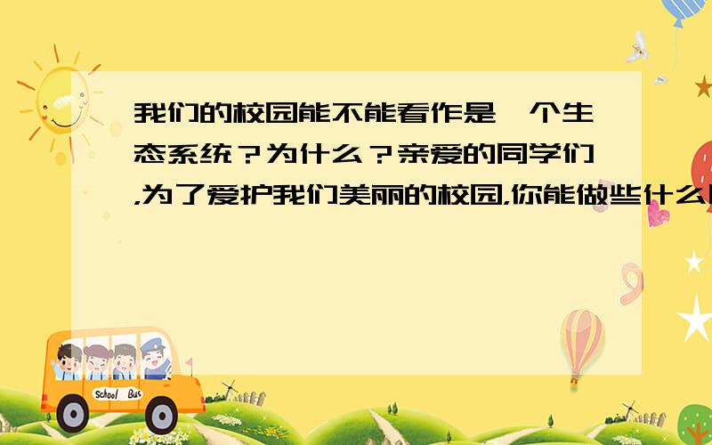 我们的校园能不能看作是一个生态系统？为什么？亲爱的同学们，为了爱护我们美丽的校园，你能做些什么呢？（5分）