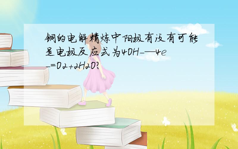 铜的电解精炼中阳极有没有可能是电极反应式为4OH-—4e-=O2+2H2O?