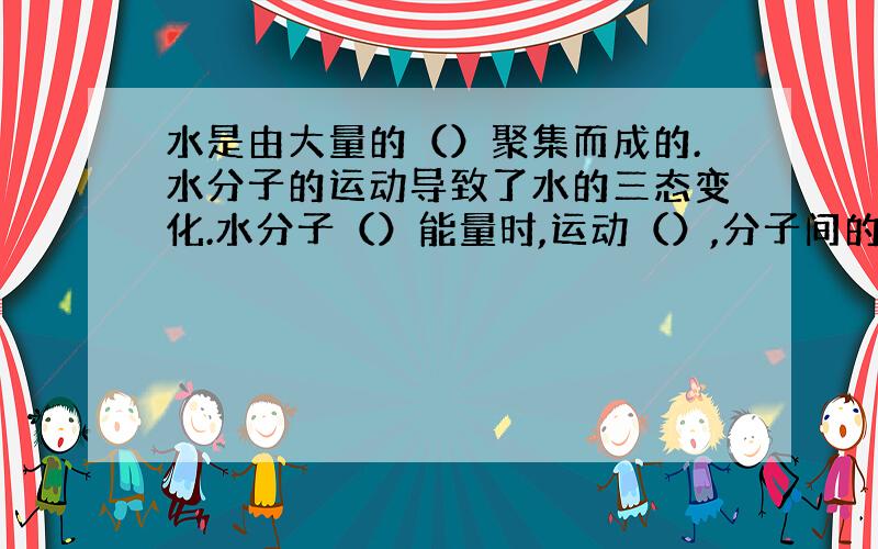 水是由大量的（）聚集而成的.水分子的运动导致了水的三态变化.水分子（）能量时,运动（）,分子间的间