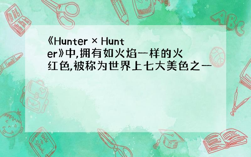 《Hunter × Hunter》中,拥有如火焰一样的火红色,被称为世界上七大美色之一