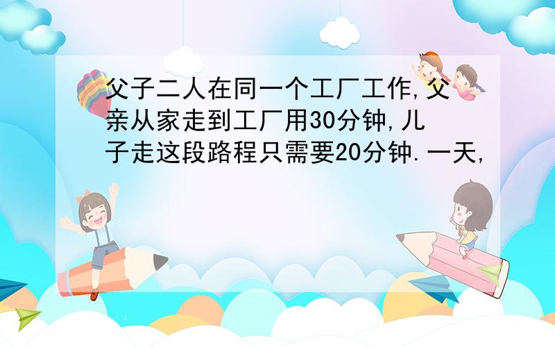 父子二人在同一个工厂工作,父亲从家走到工厂用30分钟,儿子走这段路程只需要20分钟.一天,