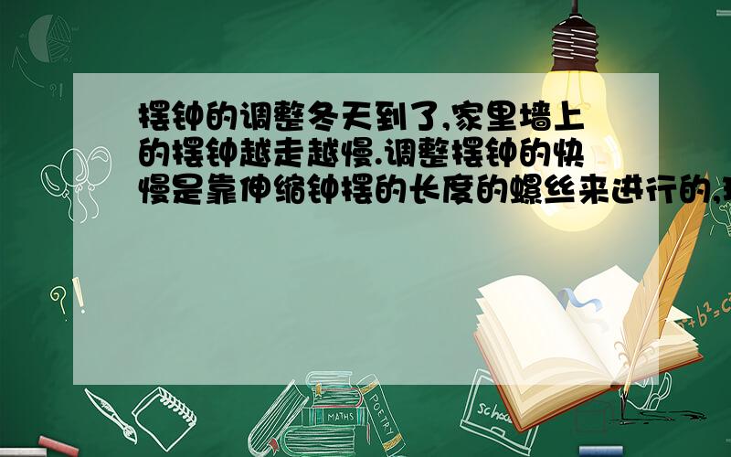 摆钟的调整冬天到了,家里墙上的摆钟越走越慢.调整摆钟的快慢是靠伸缩钟摆的长度的螺丝来进行的,现在要使钟走快一些,是伸长还