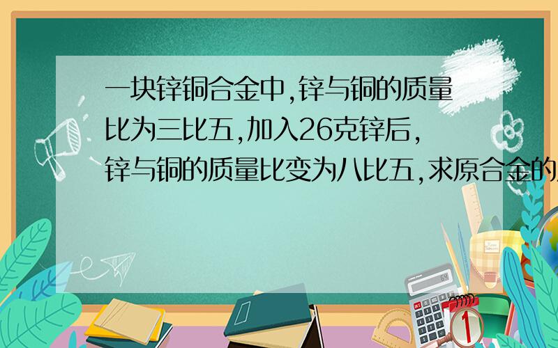 一块锌铜合金中,锌与铜的质量比为三比五,加入26克锌后,锌与铜的质量比变为八比五,求原合金的质量是多少