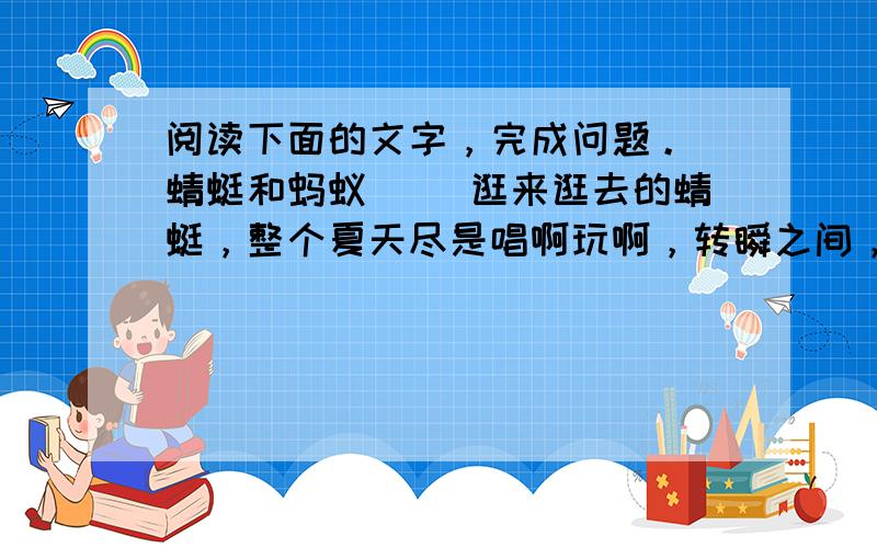 阅读下面的文字，完成问题。 蜻蜓和蚂蚁 　　逛来逛去的蜻蜓，整个夏天尽是唱啊玩啊，转瞬之间，冬天已经在眼前了。田野里荒凉