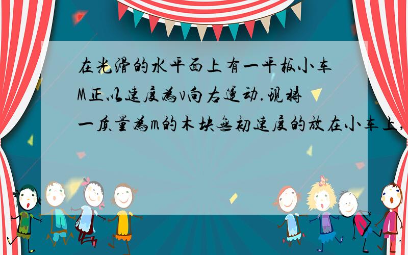 在光滑的水平面上有一平板小车M正以速度为v向右运动.现将一质量为m的木块无初速度的放在小车上,由于木块和小车之间的摩擦力