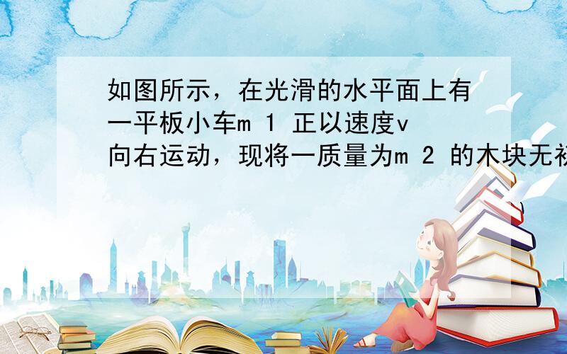 如图所示，在光滑的水平面上有一平板小车m 1 正以速度v向右运动，现将一质量为m 2 的木块无初速度地放上小车，由于木块