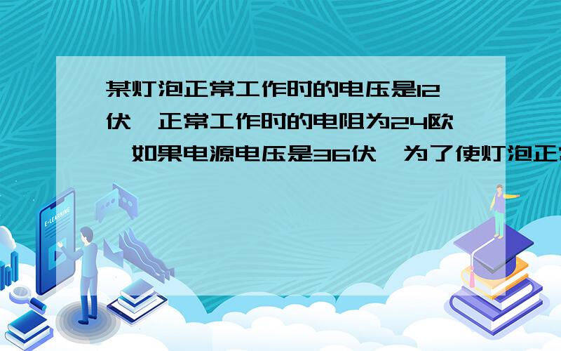 某灯泡正常工作时的电压是12伏,正常工作时的电阻为24欧,如果电源电压是36伏,为了使灯泡正常工作,需...