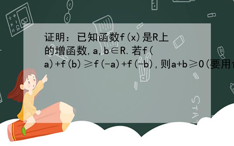 证明：已知函数f(x)是R上的增函数,a,b∈R.若f(a)+f(b)≥f(-a)+f(-b),则a+b≥0(要用命题的