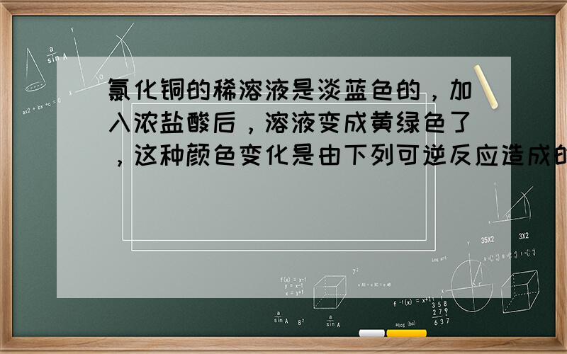 氯化铜的稀溶液是淡蓝色的，加入浓盐酸后，溶液变成黄绿色了，这种颜色变化是由下列可逆反应造成的：Cu（H2O）42+（溶液