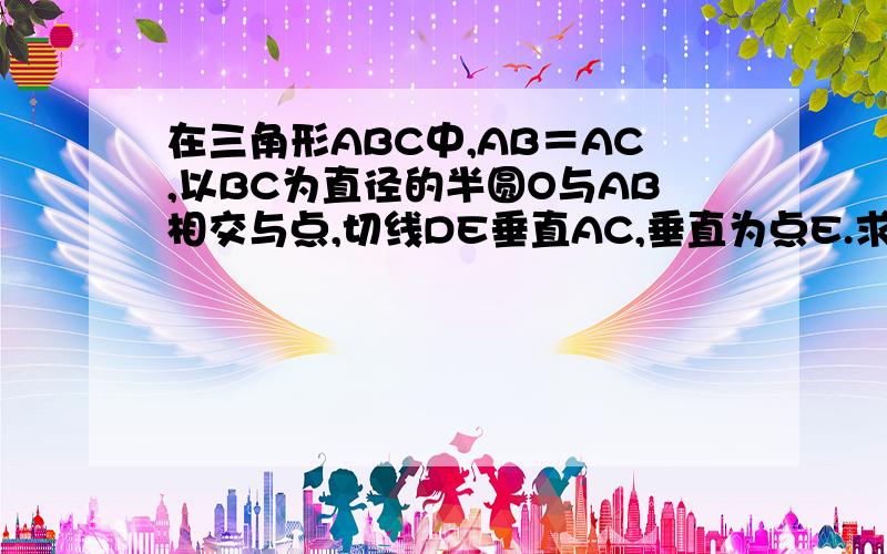 在三角形ABC中,AB＝AC,以BC为直径的半圆O与AB相交与点,切线DE垂直AC,垂直为点E.求证(...