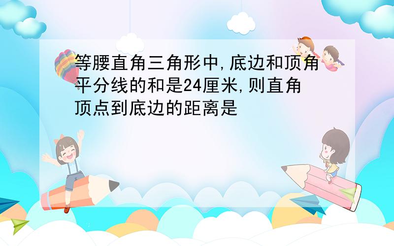 等腰直角三角形中,底边和顶角平分线的和是24厘米,则直角顶点到底边的距离是