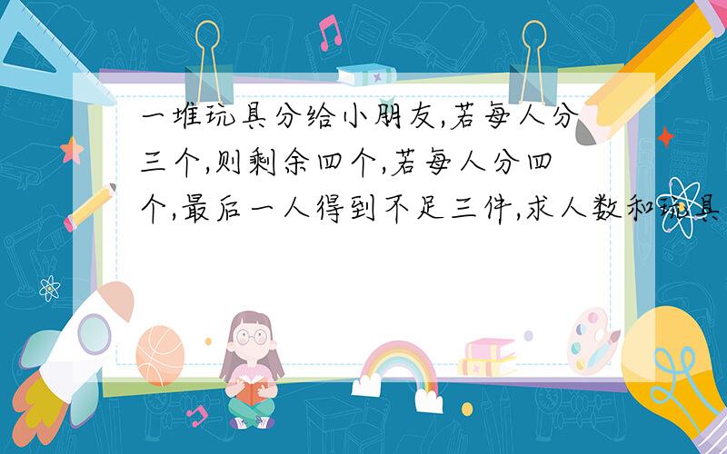 一堆玩具分给小朋友,若每人分三个,则剩余四个,若每人分四个,最后一人得到不足三件,求人数和玩具数