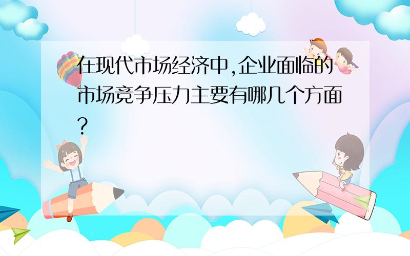 在现代市场经济中,企业面临的市场竞争压力主要有哪几个方面?