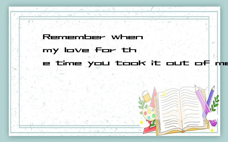 Remember when my love for the time you took it out of me.i h