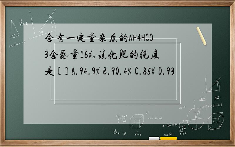 含有一定量杂质的NH4HCO3含氮量16%,该化肥的纯度是 [ ] A.94.9% B.90.4% C.85% D.93