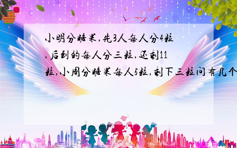 小明分糖果,先3人每人分4粒,后到的每人分三粒,还剩11粒,小周分糖果每人5粒,剩下三粒问有几个人?